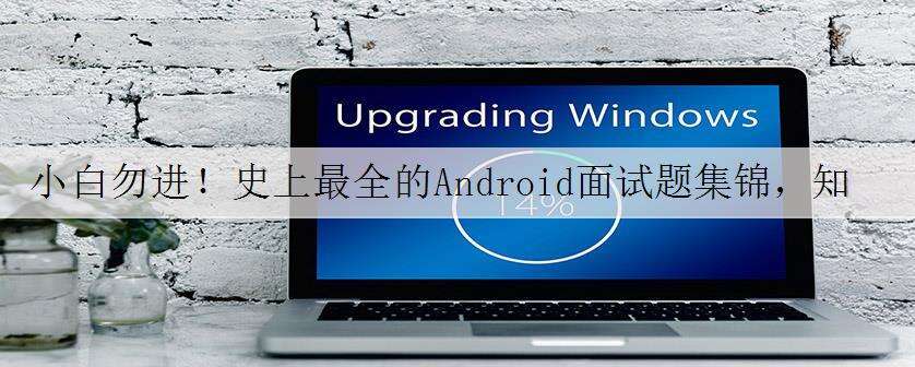 小白勿进!史上最全的Android面试题集锦,知乎上已获万赞