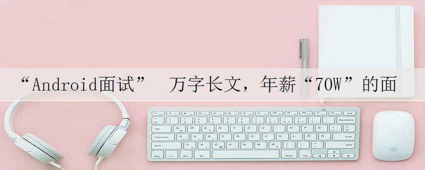 “Android面试” 万字长文,年薪“70W”的面试秘籍,字节面试官“吐血推荐”,金三银四的末班车请速速上车。