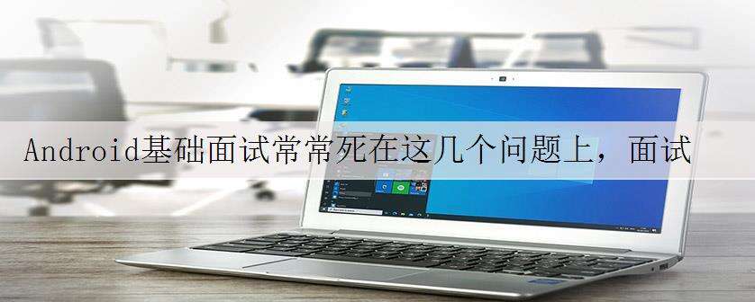 Android基础面试常常死在这几个问题上,面试总结