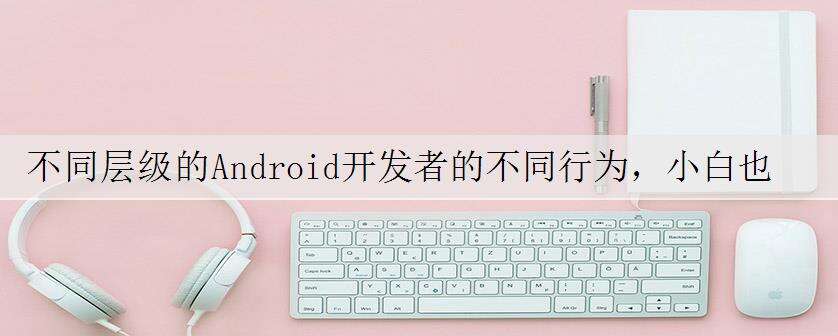 不同层级的Android开发者的不同行为,小白也能看明白