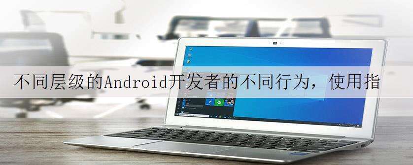 不同层级的Android开发者的不同行为,使用指南