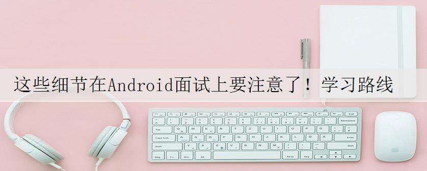 这些细节在Android面试上要注意了!学习路线+知识点梳理