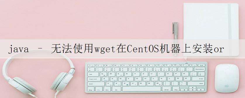 java – 无法使用wget在CentOS机器上安装oracle jdk