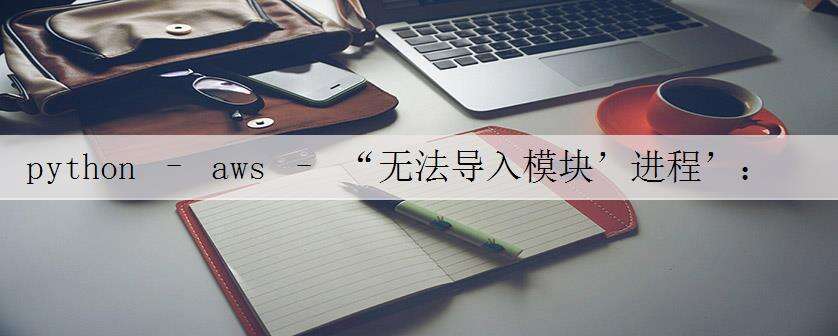 python – aws – “无法导入模块’进程’:/ var /task/numpy/core/multiarray.so:无效的ELF头”