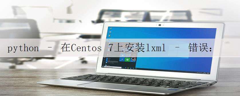 python – 在Centos 7上安装lxml – 错误:命令’gcc’失败,退出状态为4